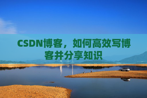CSDN博客,如何高效写博客并分享知识 CSDN博客,如何高效写博客并分享知识